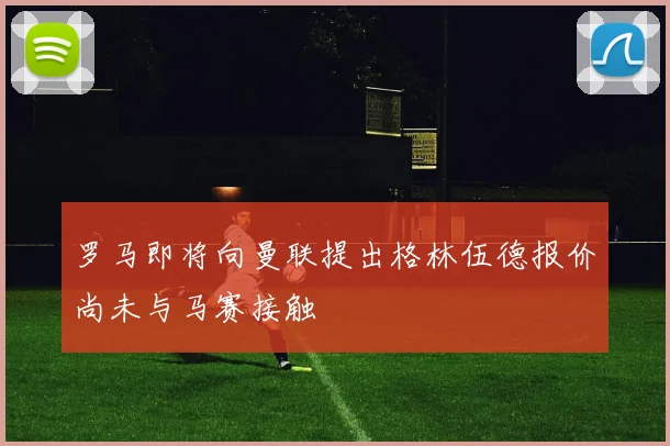 罗马即将向曼联提出格林伍德报价尚未与马赛接触