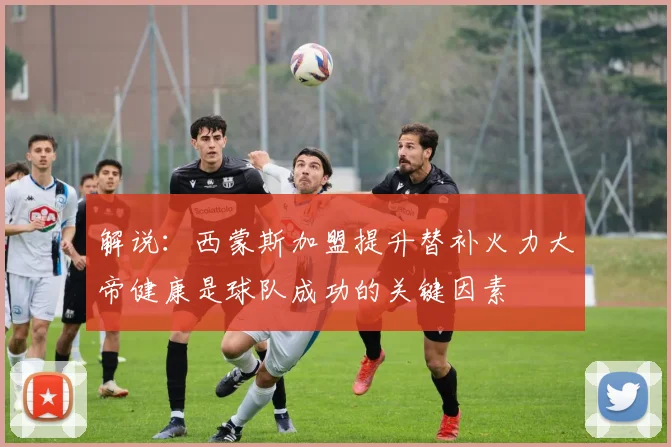 解说：西蒙斯加盟提升替补火力大帝健康是球队成功的关键因素
