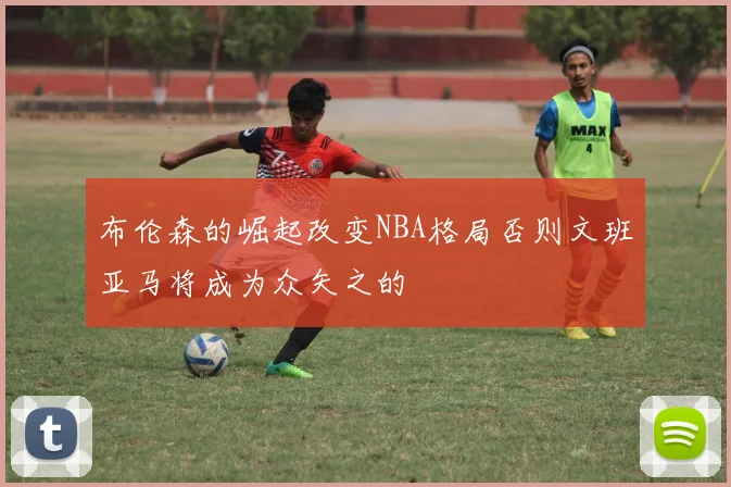 布伦森的崛起改变NBA格局否则文班亚马将成为众矢之的