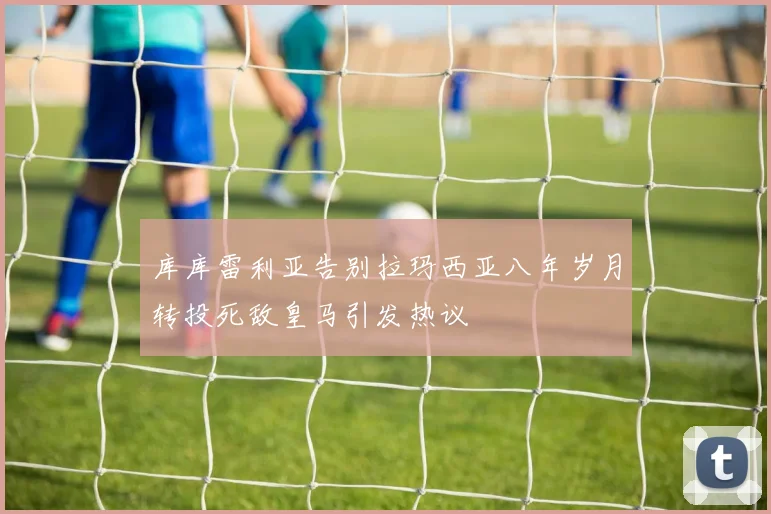 库库雷利亚告别拉玛西亚八年岁月转投死敌皇马引发热议