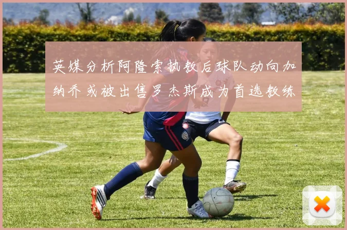 英媒分析阿隆索执教后球队动向加纳乔或被出售罗杰斯成为首选教练
