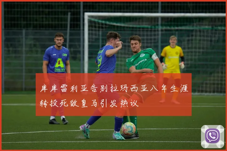库库雷利亚告别拉玛西亚八年生涯转投死敌皇马引发热议