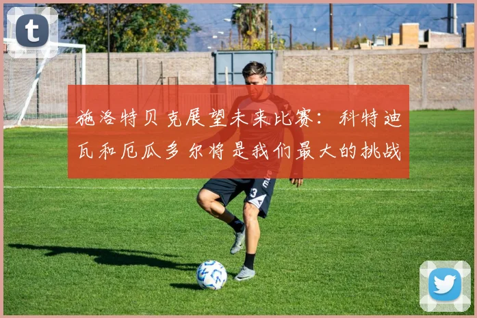 施洛特贝克展望未来比赛：科特迪瓦和厄瓜多尔将是我们最大的挑战