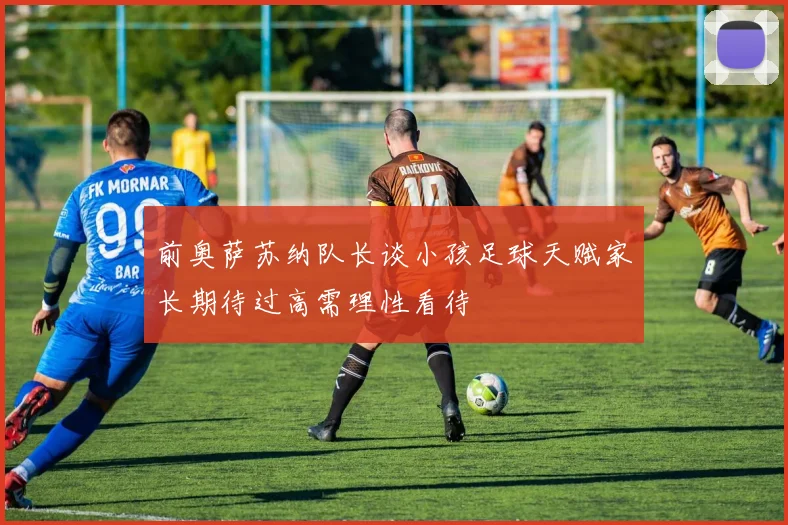 前奥萨苏纳队长谈小孩足球天赋家长期待过高需理性看待