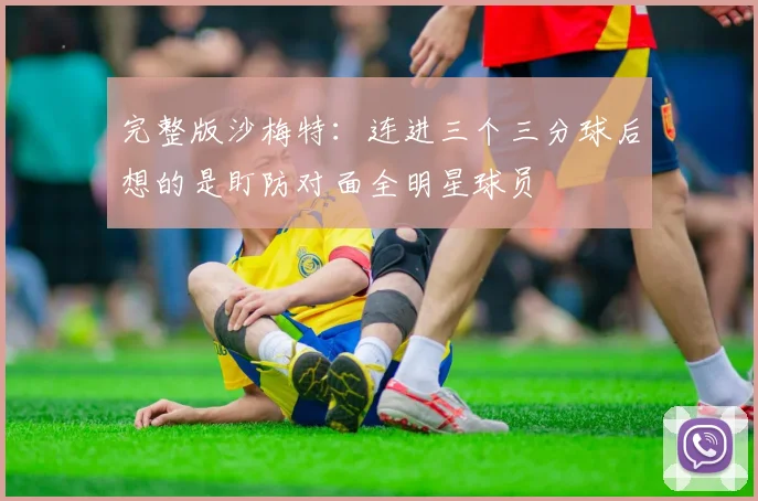 完整版沙梅特：连进三个三分球后想的是盯防对面全明星球员