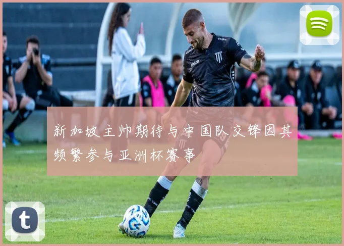 新加坡主帅期待与中国队交锋因其频繁参与亚洲杯赛事