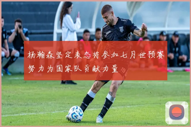 杨瀚森坚定表态将参加七月世预赛努力为国家队贡献力量