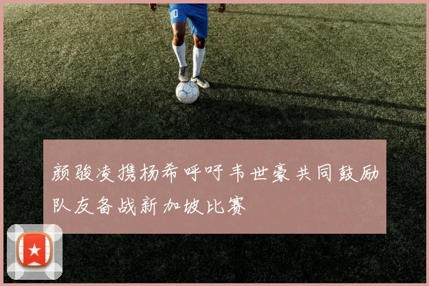 颜骏凌携杨希呼吁韦世豪共同鼓励队友备战新加坡比赛