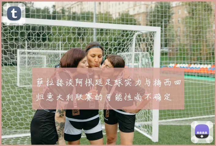 萨拉赫谈阿根廷足球实力与梅西回归意大利联赛的可能性尚不确定