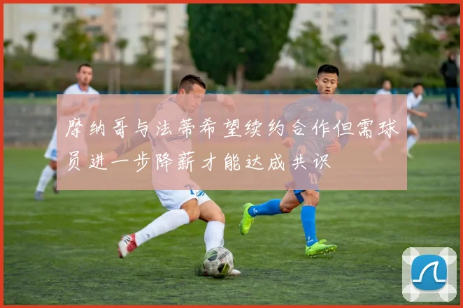 摩纳哥与法蒂希望续约合作但需球员进一步降薪才能达成共识