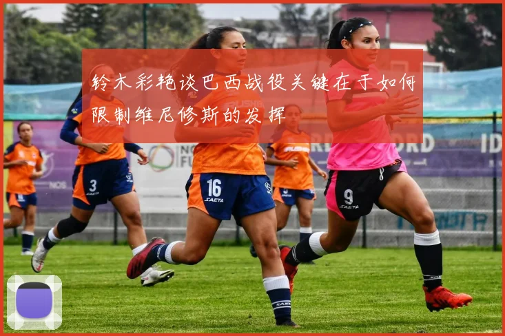 铃木彩艳谈巴西战役关键在于如何限制维尼修斯的发挥