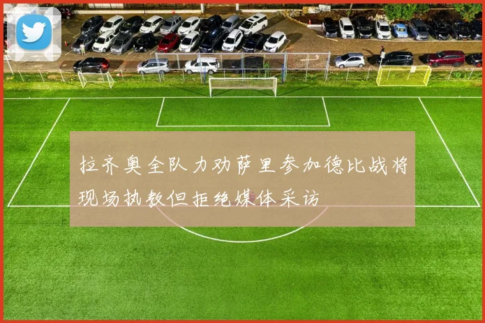 拉齐奥全队力劝萨里参加德比战将现场执教但拒绝媒体采访