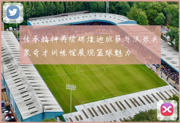 传承精神再续辉煌迪班萨与沃尔共聚奇才训练馆展现篮球魅力