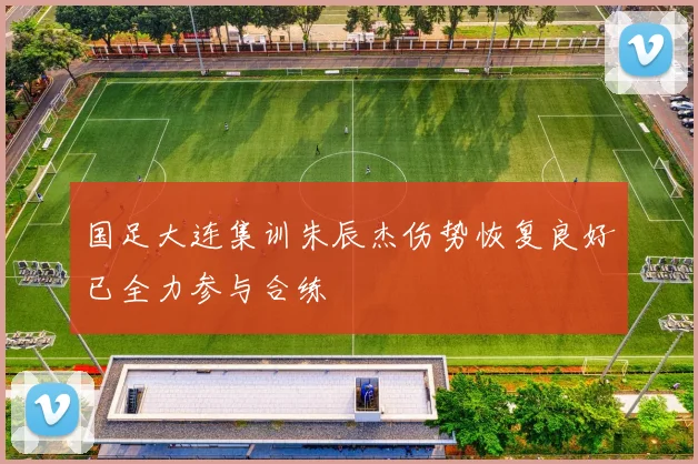 国足大连集训朱辰杰伤势恢复良好已全力参与合练