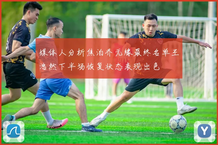 媒体人分析焦泊乔无缘最终名单王浩然下半场恢复状态表现出色