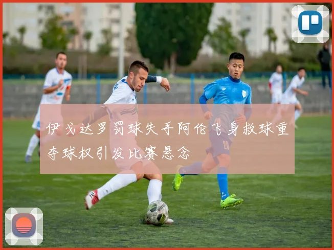 伊戈达罗罚球失手阿伦飞身救球重夺球权引发比赛悬念