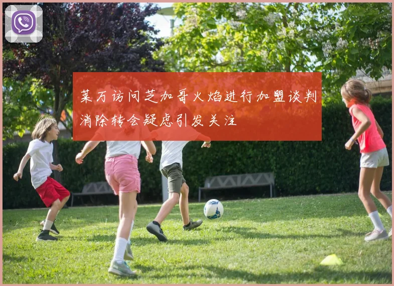 莱万访问芝加哥火焰进行加盟谈判消除转会疑虑引发关注