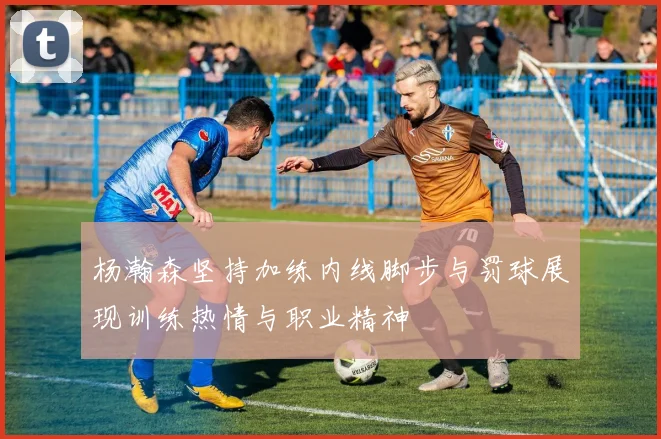 杨瀚森坚持加练内线脚步与罚球展现训练热情与职业精神