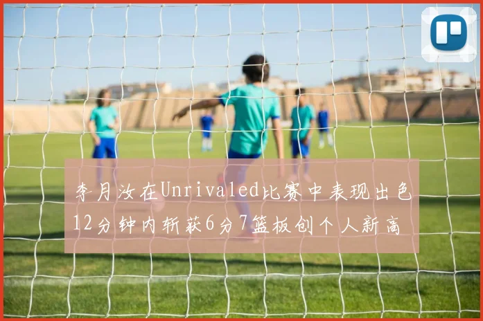 李月汝在Unrivaled比赛中表现出色12分钟内斩获6分7篮板创个人新高