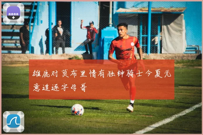 雄鹿对莫布里情有独钟骑士今夏无意追逐字母哥