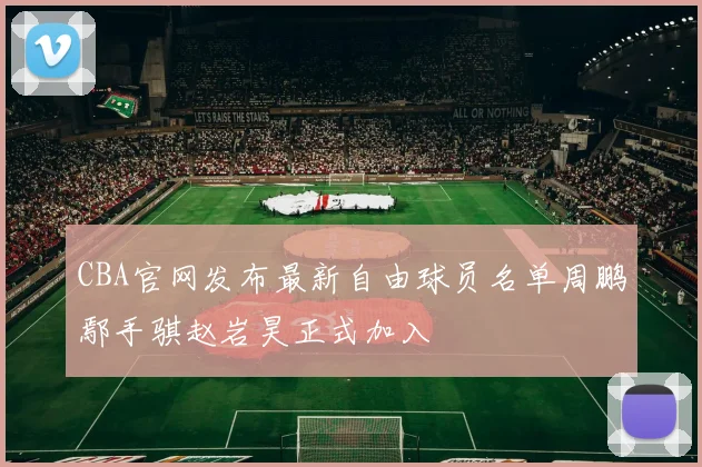 CBA官网发布最新自由球员名单周鹏鄢手骐赵岩昊正式加入