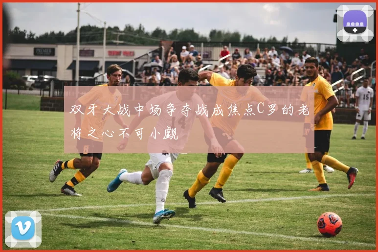 双牙大战中场争夺战成焦点C罗的老将之心不可小觑
