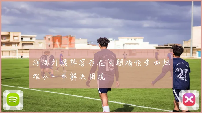 海港外援阵容存在问题梅伦多回归难以一举解决困境