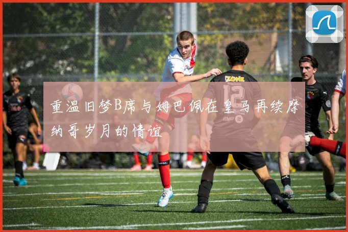 重温旧梦B席与姆巴佩在皇马再续摩纳哥岁月的情谊